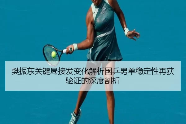 樊振东关键局接发变化解析国乒男单稳定性再获验证的深度剖析