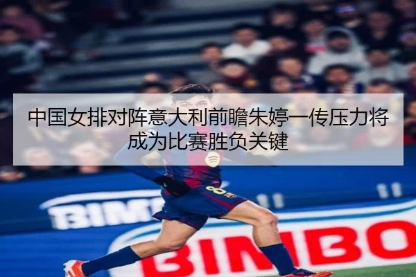 中国女排对阵意大利前瞻朱婷一传压力将成为比赛胜负关键